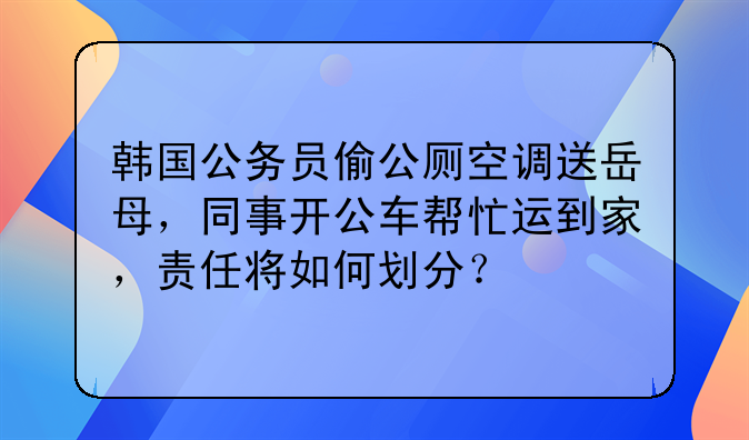 韩国公务员偷公厕空调送岳母，同事开公车帮忙运到家，责任将如何划分？
