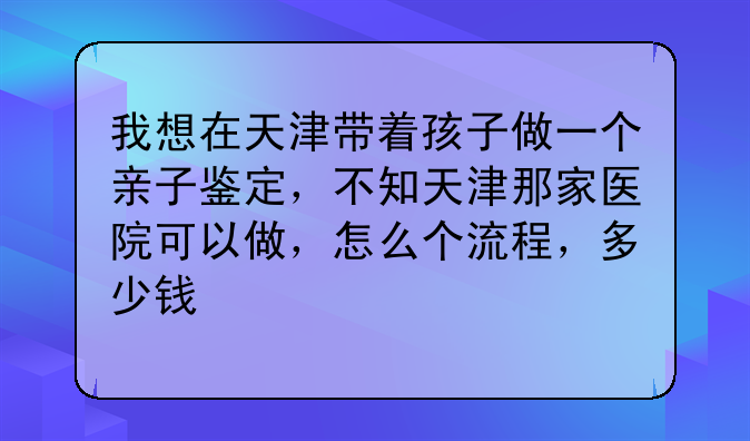 我想在天津带着孩子做一个亲子鉴定，不知天津那家医院可以做，怎么个流程，多少钱