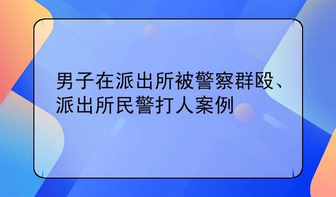 男子在派出所被警察群殴、派出所民警打人案例