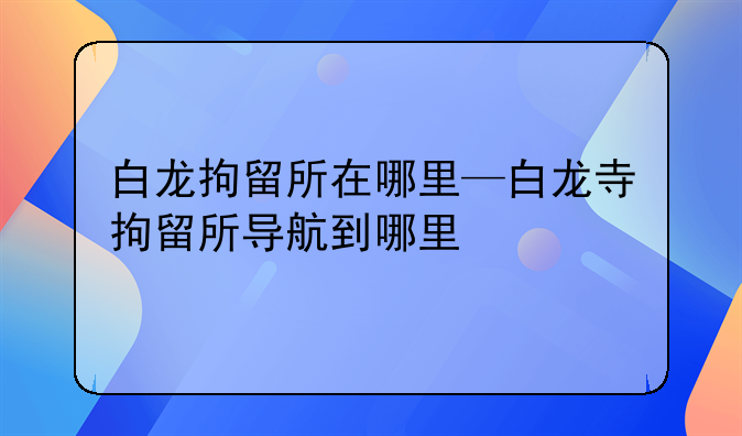 白龙拘留所在哪里—白龙寺拘留所导航到哪里