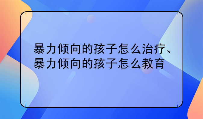 暴力倾向的孩子怎么治疗、暴力倾向的孩子怎么教育