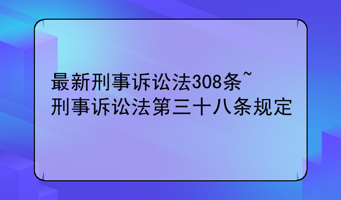 最新刑事诉讼法308条~刑事诉讼法第三十八条规定