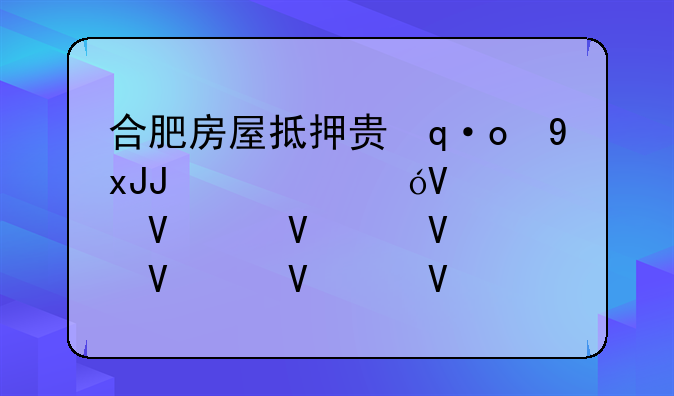 合肥房屋抵押贷款，合肥房屋抵押贷款利息多少