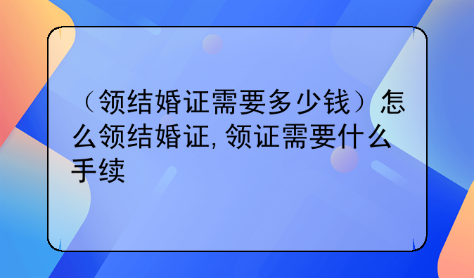 （领结婚证需要多少钱）怎么领结婚证,领证需要什么手续