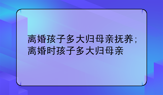 离婚孩子多大归母亲抚养;离婚时孩子多大归母亲