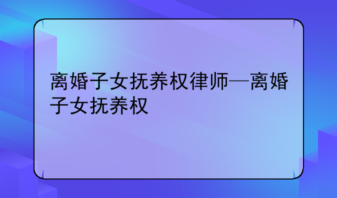 离婚子女抚养权律师—离婚子女抚养权