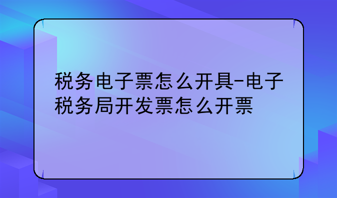 税务电子票怎么开具-电子税务局开发票怎么开票