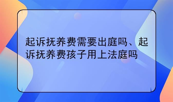起诉抚养费需要出庭吗、起诉抚养费孩子用上法庭吗