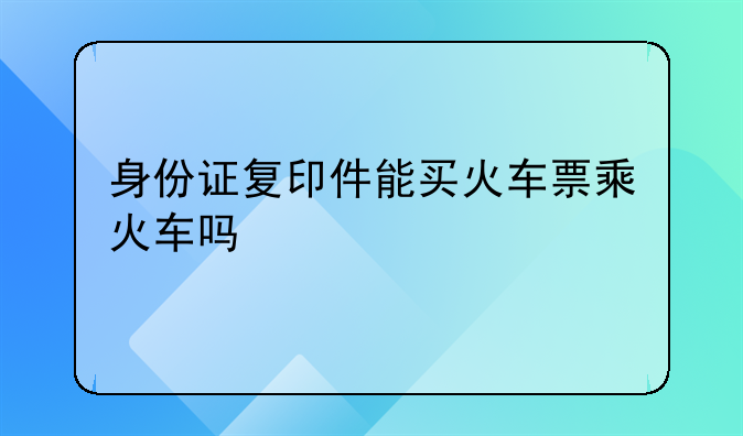 身份证复印件能买火车票乘火车吗