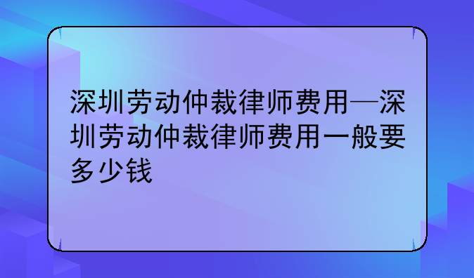 深圳劳动仲裁律师费用—深圳劳动仲裁律师费用一般要多少钱