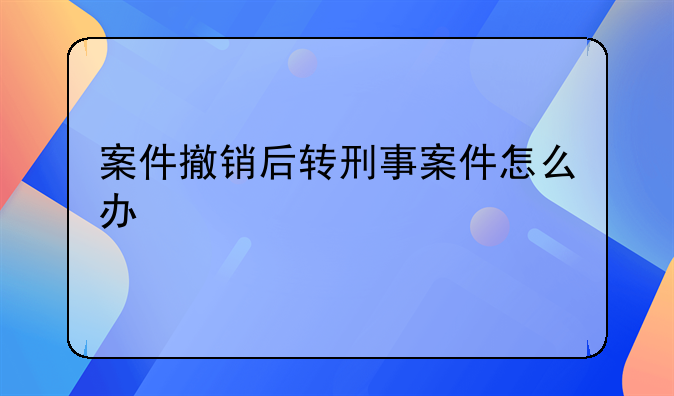案件撤销后转刑事案件怎么办