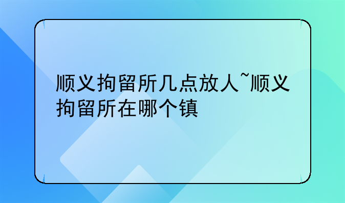 顺义拘留所几点放人~顺义拘留所在哪个镇