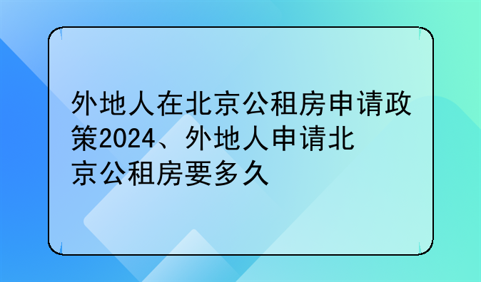 外地人在北京公租房申请政策2024、外地人申请北京公租房要多久