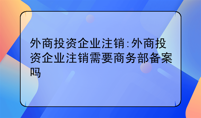 外商投资企业注销:外商投资企业注销需要商务部备案吗