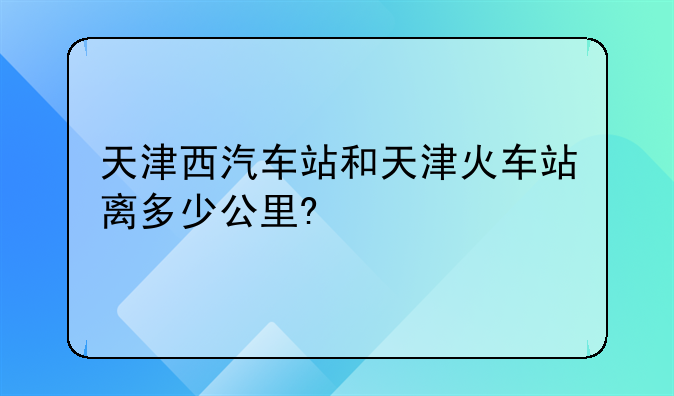 天津西汽车站和天津火车站离多少公里?