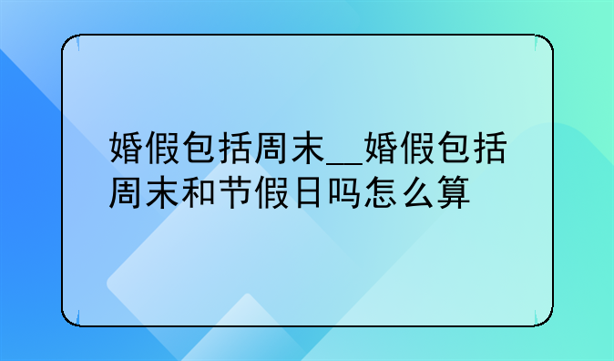 婚假包括周末__婚假包括周末和节假日吗怎么算