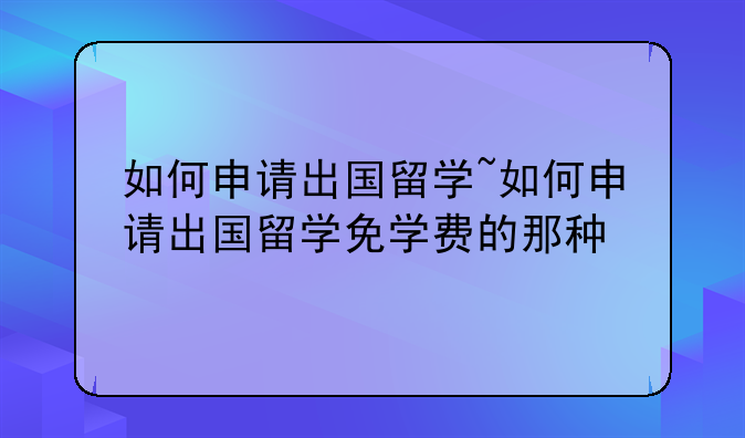 如何申请出国留学~如何申请出国留学免学费的那种