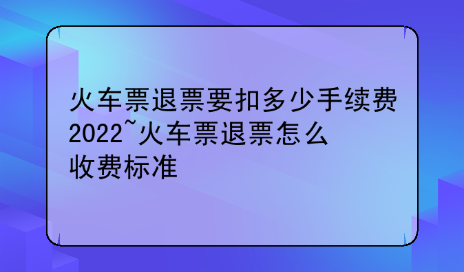 火车票退票要扣多少手续费2022~火车票退票怎么收费标准