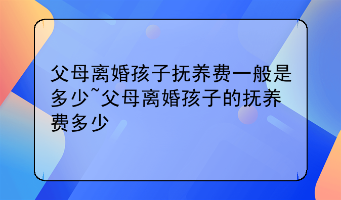 父母离婚孩子抚养费一般是多少~父母离婚孩子的抚养费多少
