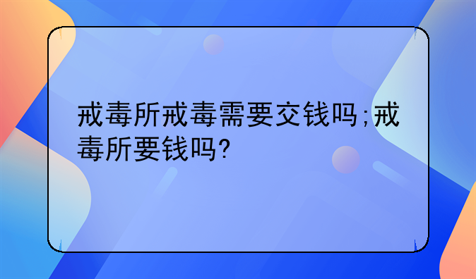 戒毒所戒毒需要交钱吗;戒毒所要钱吗?
