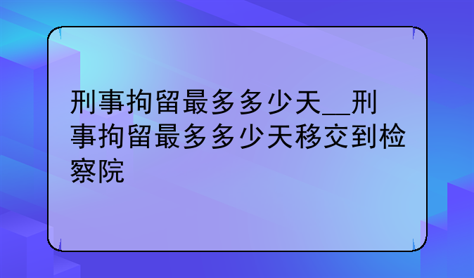 刑事拘留最多多少天__刑事拘留最多多少天移交到检察院