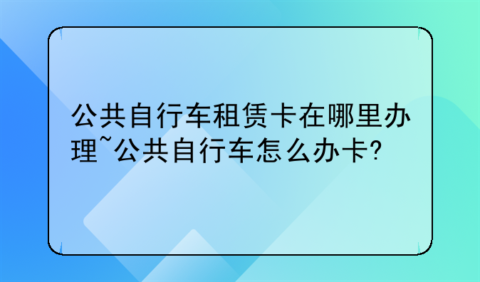 公共自行车租赁卡在哪里办理~公共自行车怎么办卡?