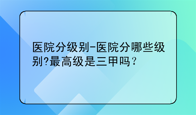 医院分级别-医院分哪些级别?最高级是三甲吗？